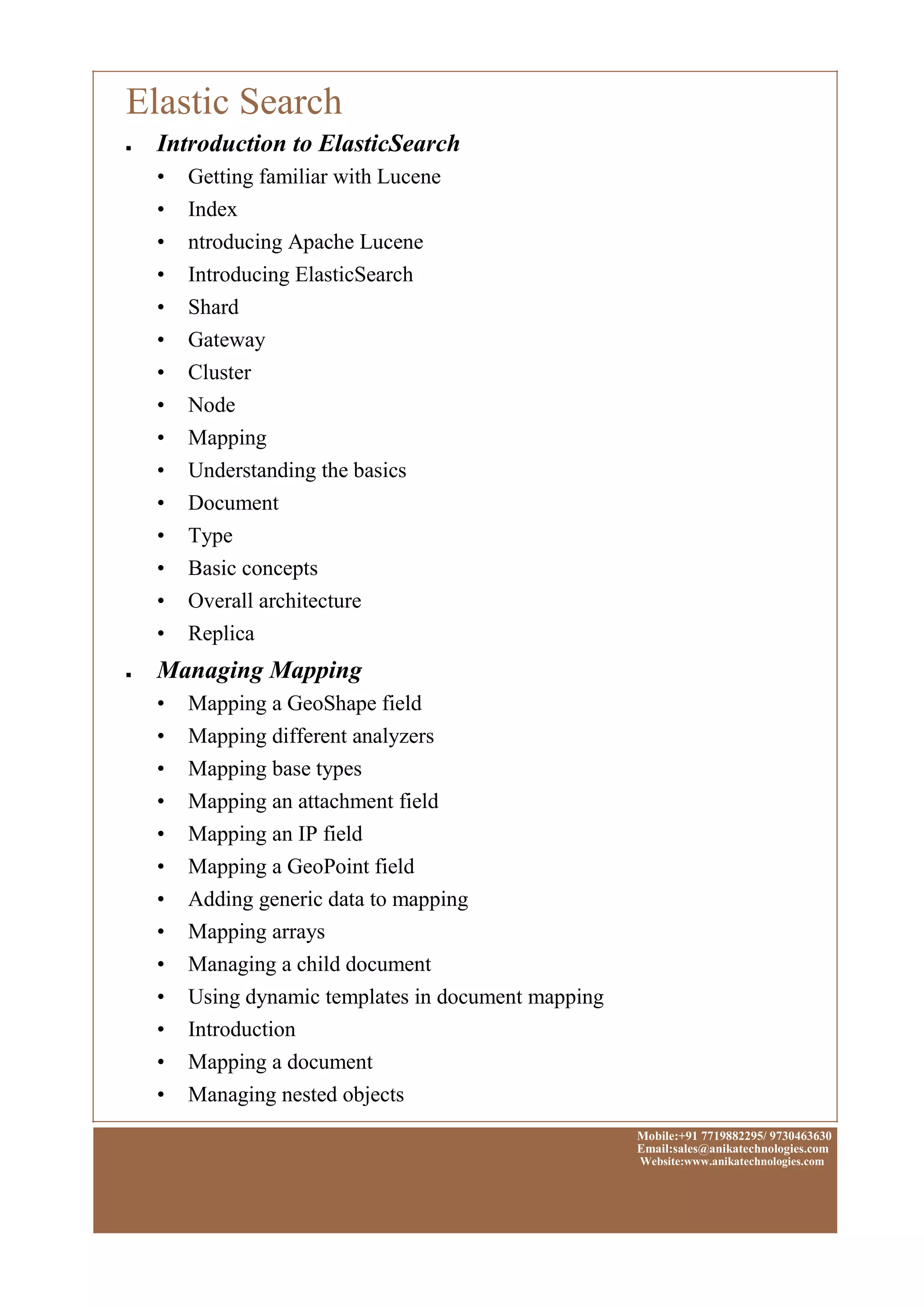 Elastic Search
■
■
Introduction to ElasticSearch
• Getting familiar with Lucene
• Index
• ntroducing Apache Lucene
• Introducing ElasticSearch
• Shard
• Gateway
• Cluster
• Node
• Mapping
• Understanding the basics
• Document
• Type
• Basic concepts
• Overall architecture
• Replica
Managing Mapping
• Mapping a GeoShape field
• Mapping different analyzers
• Mapping base types
• Mapping an attachment field
• Mapping an IP field
• Mapping a GeoPoint field
• Adding generic data to mapping
• Mapping arrays
• Managing a child document
• Using dynamic templates in document mapping
• Introduction
• Mapping a document
• Managing nested objects
Mobile:+91 7719882295/ 9730463630
Email:sales@anikatechnologies.com
Website:www.anikatechnologies.com
 