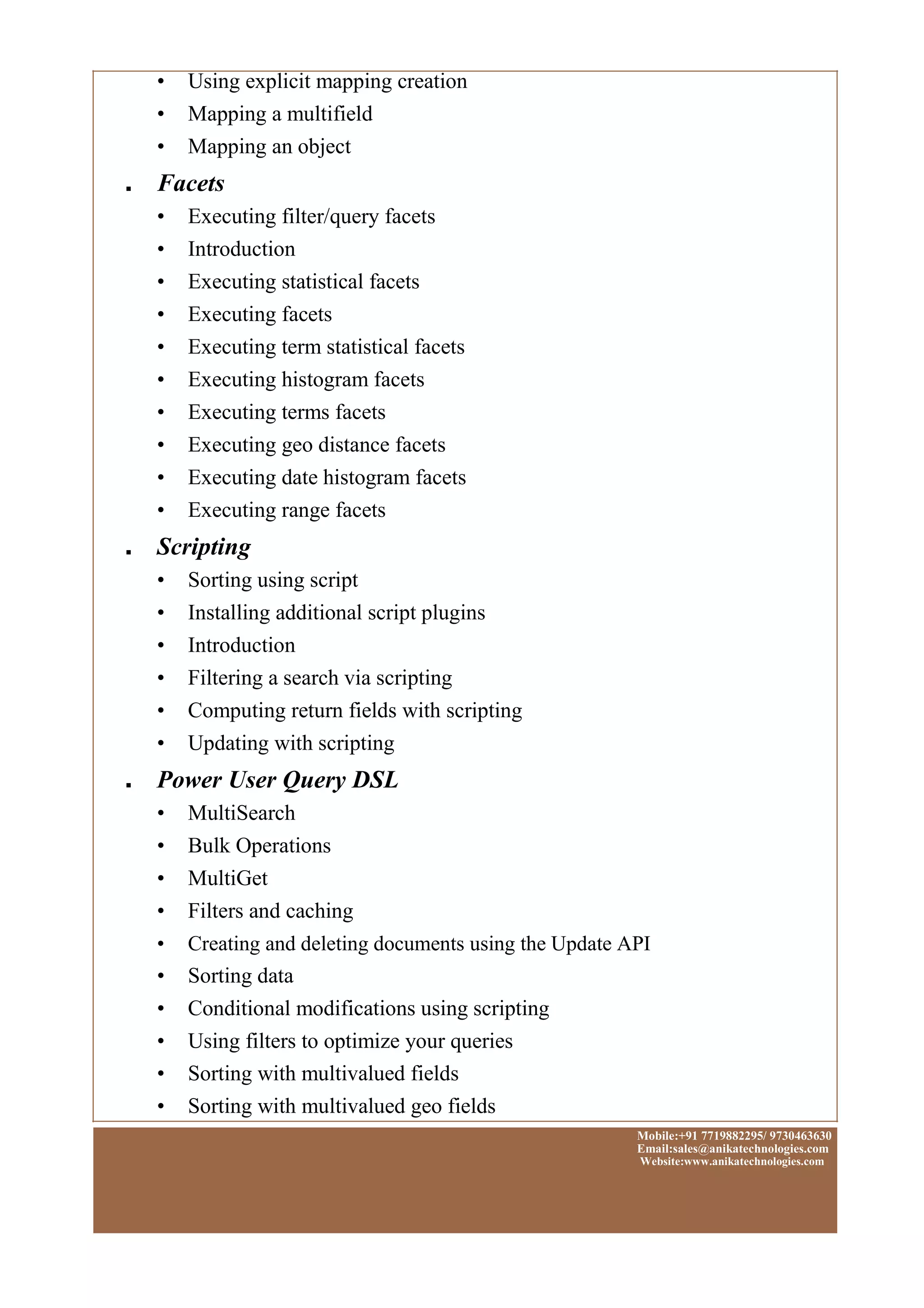 • Using explicit mapping creation
• Mapping a multifield
• Mapping an object
■ Facets
• Executing filter/query facets
• Introduction
• Executing statistical facets
• Executing facets
• Executing term statistical facets
• Executing histogram facets
• Executing terms facets
• Executing geo distance facets
• Executing date histogram facets
• Executing range facets
■ Scripting
• Sorting using script
• Installing additional script plugins
• Introduction
• Filtering a search via scripting
• Computing return fields with scripting
• Updating with scripting
■ Power User Query DSL
• MultiSearch
• Bulk Operations
• MultiGet
• Filters and caching
• Creating and deleting documents using the Update API
• Sorting data
• Conditional modifications using scripting
• Using filters to optimize your queries
• Sorting with multivalued fields
• Sorting with multivalued geo fields
Mobile:+91 7719882295/ 9730463630
Email:sales@anikatechnologies.com
Website:www.anikatechnologies.com
 