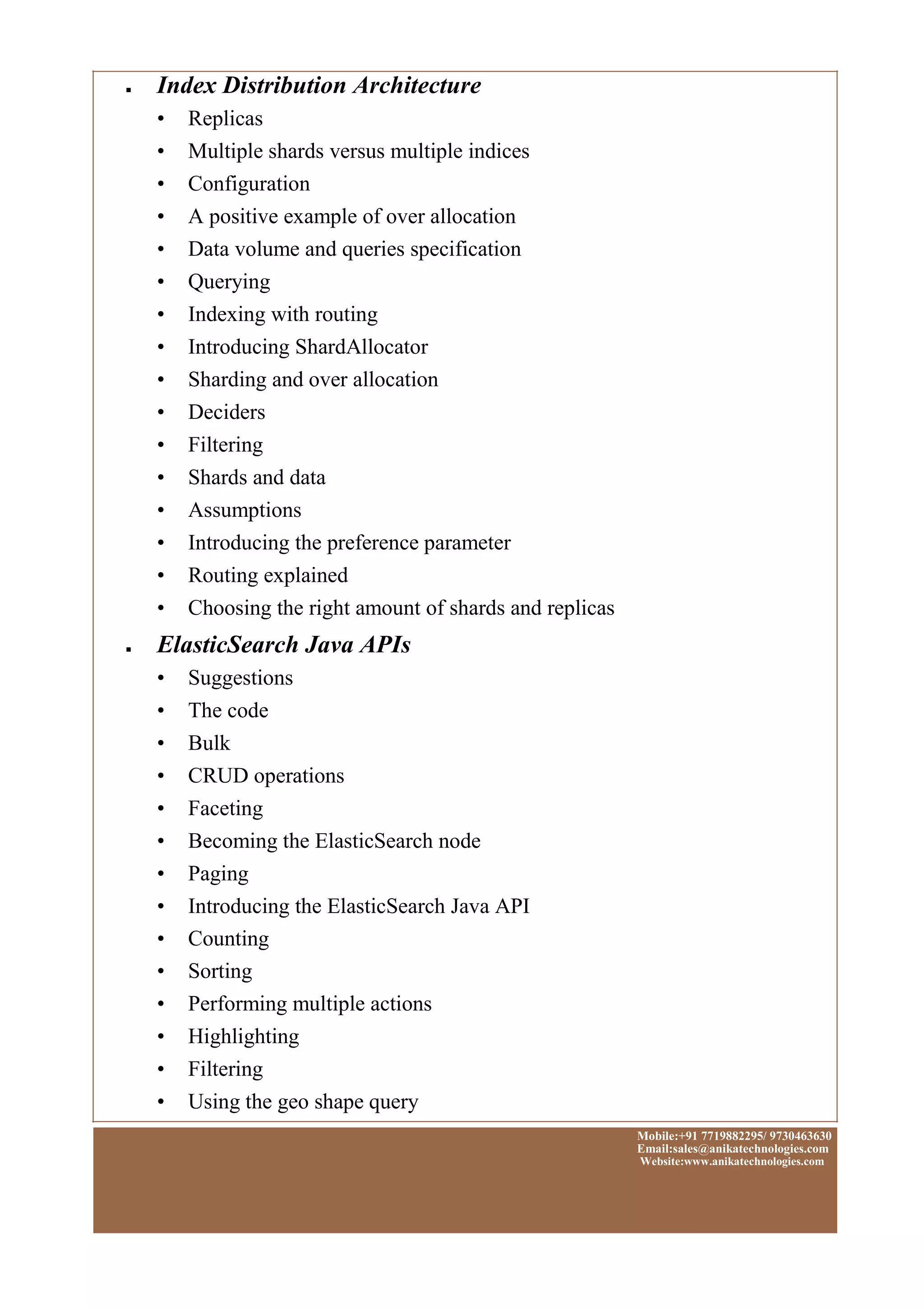■
■
Index Distribution Architecture
• Replicas
• Multiple shards versus multiple indices
• Configuration
• A positive example of over allocation
• Data volume and queries specification
• Querying
• Indexing with routing
• Introducing ShardAllocator
• Sharding and over allocation
• Deciders
• Filtering
• Shards and data
• Assumptions
• Introducing the preference parameter
• Routing explained
• Choosing the right amount of shards and replicas
ElasticSearch Java APIs
• Suggestions
• The code
• Bulk
• CRUD operations
• Faceting
• Becoming the ElasticSearch node
• Paging
• Introducing the ElasticSearch Java API
• Counting
• Sorting
• Performing multiple actions
• Highlighting
• Filtering
• Using the geo shape query
Mobile:+91 7719882295/ 9730463630
Email:sales@anikatechnologies.com
Website:www.anikatechnologies.com
 
