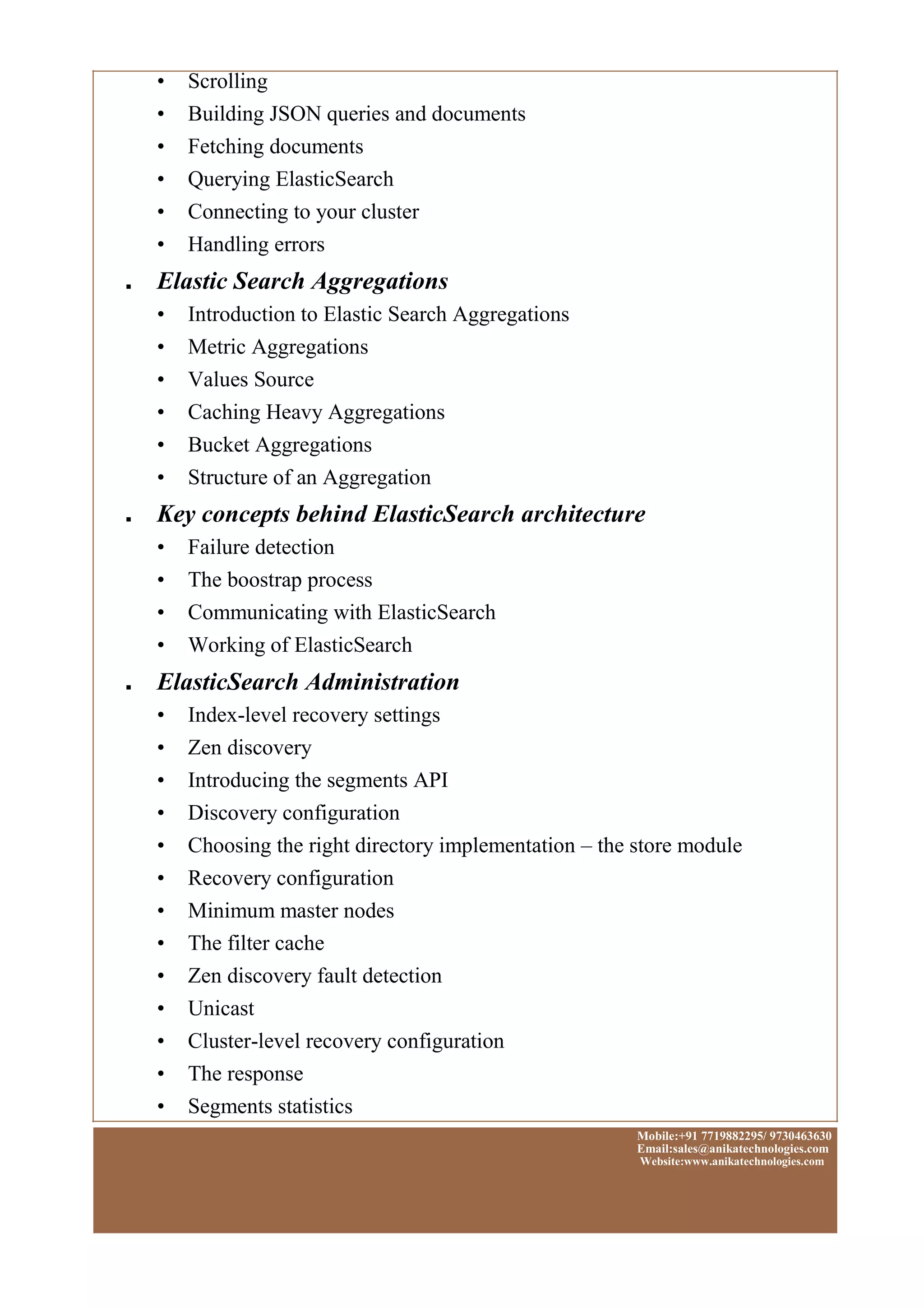 • Scrolling
• Building JSON queries and documents
• Fetching documents
• Querying ElasticSearch
• Connecting to your cluster
• Handling errors
■ Elastic Search Aggregations
• Introduction to Elastic Search Aggregations
• Metric Aggregations
• Values Source
• Caching Heavy Aggregations
• Bucket Aggregations
• Structure of an Aggregation
■ Key concepts behind ElasticSearch architecture
• Failure detection
• The boostrap process
• Communicating with ElasticSearch
• Working of ElasticSearch
■ ElasticSearch Administration
• Index-level recovery settings
• Zen discovery
• Introducing the segments API
• Discovery configuration
• Choosing the right directory implementation – the store module
• Recovery configuration
• Minimum master nodes
• The filter cache
• Zen discovery fault detection
• Unicast
• Cluster-level recovery configuration
• The response
• Segments statistics
Mobile:+91 7719882295/ 9730463630
Email:sales@anikatechnologies.com
Website:www.anikatechnologies.com
 