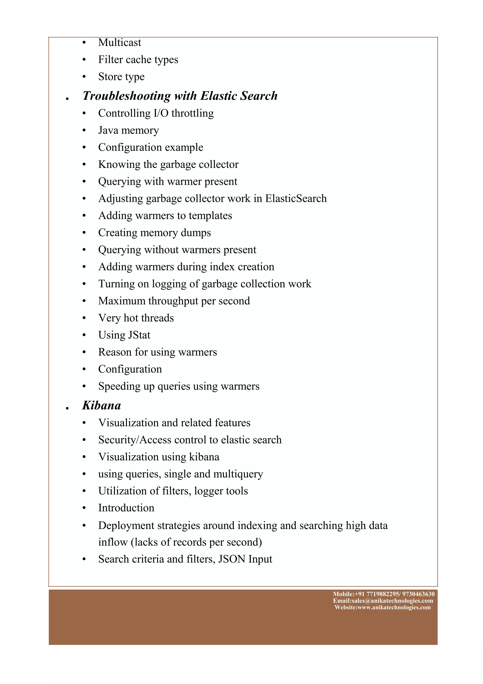 • Multicast
• Filter cache types
• Store type
■ Troubleshooting with Elastic Search
• Controlling I/O throttling
• Java memory
• Configuration example
• Knowing the garbage collector
• Querying with warmer present
• Adjusting garbage collector work in ElasticSearch
• Adding warmers to templates
• Creating memory dumps
• Querying without warmers present
• Adding warmers during index creation
• Turning on logging of garbage collection work
• Maximum throughput per second
• Very hot threads
• Using JStat
• Reason for using warmers
• Configuration
• Speeding up queries using warmers
■ Kibana
• Visualization and related features
• Security/Access control to elastic search
• Visualization using kibana
• using queries, single and multiquery
• Utilization of filters, logger tools
• Introduction
• Deployment strategies around indexing and searching high data
inflow (lacks of records per second)
• Search criteria and filters, JSON Input
Mobile:+91 7719882295/ 9730463630
Email:sales@anikatechnologies.com
Website:www.anikatechnologies.com
 