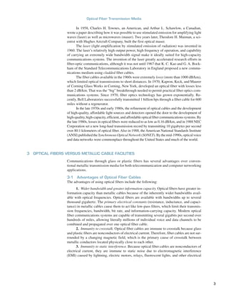 In 1958, Charles H. Townes, an American, and Arthur L. Schawlow, a Canadian,
wrote a paper describing how it was possible to use stimulated emission for amplifying light
waves (laser) as well as microwaves (maser). Two years later, Theodore H. Maiman, a sci-
entist with Hughes Aircraft Company, built the first optical maser.
The laser (light amplification by stimulated emission of radiation) was invented in
1960. The laser’s relatively high output power, high frequency of operation, and capability
of carrying an extremely wide bandwidth signal make it ideally suited for high-capacity
communications systems. The invention of the laser greatly accelerated research efforts in
fiber-optic communications, although it was not until 1967 that K. C. Kao and G. A. Bock-
ham of the Standard Telecommunications Laboratory in England proposed a new commu-
nications medium using cladded fiber cables.
The fiber cables available in the 1960s were extremely lossy (more than 1000 dB/km),
which limited optical transmissions to short distances. In 1970, Kapron, Keck, and Maurer
of Corning Glass Works in Corning, New York, developed an optical fiber with losses less
than 2 dB/km. That was the “big” breakthrough needed to permit practical fiber optics com-
munications systems. Since 1970, fiber optics technology has grown exponentially. Re-
cently, Bell Laboratories successfully transmitted 1 billion bps through a fiber cable for 600
miles without a regenerator.
In the late 1970s and early 1980s, the refinement of optical cables and the development
of high-quality, affordable light sources and detectors opened the door to the development of
high-quality,high-capacity,efficient,andaffordableopticalfibercommunicationssystems.By
the late 1980s, losses in optical fibers were reduced to as low as 0.16 dB/km, and in 1988 NEC
Corporation set a new long-haul transmission record by transmitting 10 gigabytes per second
over 80.1 kilometers of optical fiber. Also in 1988, the American National Standards Institute
(ANSI)publishedtheSynchronousOpticalNetwork(SONET).Bythemid-1990s,opticalvoice
and data networks were commonplace throughout the United States and much of the world.
3 OPTICAL FIBERS VERSUS METALLIC CABLE FACILITIES
Communications through glass or plastic fibers has several advantages over conven-
tional metallic transmission media for both telecommunication and computer networking
applications.
3-1 Advantages of Optical Fiber Cables
The advantages of using optical fibers include the following:
1. Wider bandwidth and greater information capacity. Optical fibers have greater in-
formation capacity than metallic cables because of the inherently wider bandwidths avail-
able with optical frequencies. Optical fibers are available with bandwidths up to several
thousand gigahertz. The primary electrical constants (resistance, inductance, and capaci-
tance) in metallic cables cause them to act like low-pass filters, which limit their transmis-
sion frequencies, bandwidth, bit rate, and information-carrying capacity. Modern optical
fiber communications systems are capable of transmitting several gigabits per second over
hundreds of miles, allowing literally millions of individual voice and data channels to be
combined and propagated over one optical fiber cable.
2. Immunity to crosstalk. Optical fiber cables are immune to crosstalk because glass
and plastic fibers are nonconductors of electrical current. Therefore, fiber cables are not sur-
rounded by a changing magnetic field, which is the primary cause of crosstalk between
metallic conductors located physically close to each other.
3. Immunity to static interference. Because optical fiber cables are nonconductors of
electrical current, they are immune to static noise due to electromagnetic interference
(EMI) caused by lightning, electric motors, relays, fluorescent lights, and other electrical
Optical Fiber Transmission Media
3
 