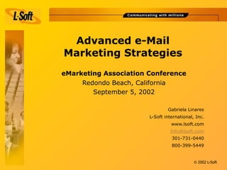 Advanced e-Mail
Marketing Strategies
eMarketing Association Conference
     Redondo Beach, California
        September 5, 2002

                               Gabriela Linares
                       L-Soft international, Inc.
                                 www.lsoft.com
                                Info@lsoft.com
                                 301-731-0440
                                 800-399-5449


                                            © 2002 L-Soft
 