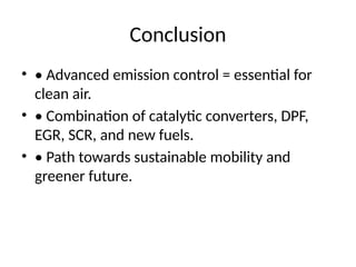 Conclusion
• • Advanced emission control = essential for
clean air.
• • Combination of catalytic converters, DPF,
EGR, SCR, and new fuels.
• • Path towards sustainable mobility and
greener future.
 