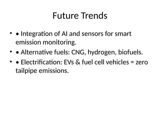 Future Trends
• • Integration of AI and sensors for smart
emission monitoring.
• • Alternative fuels: CNG, hydrogen, biofuels.
• • Electrification: EVs & fuel cell vehicles = zero
tailpipe emissions.
 