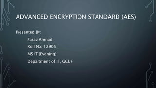 ADVANCED ENCRYPTION STANDARD (AES)
Presented By:
Faraz Ahmad
Roll No: 12905
MS IT (Evening)
Department of IT, GCUF
 