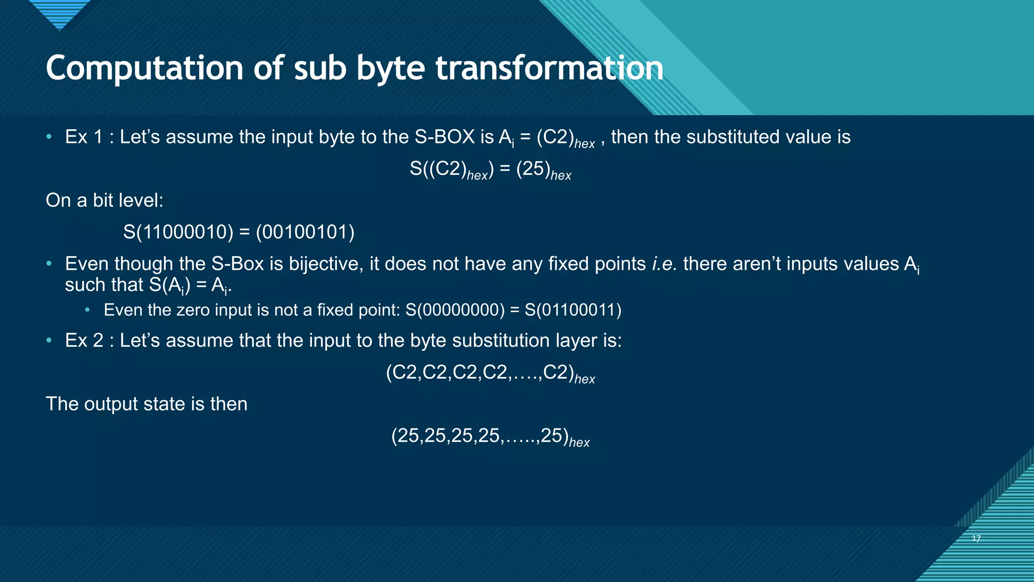 Click to edit Master title style
17
Computation of sub byte transformation
17
• Ex 1 : Let’s assume the input byte to the S-BOX is Ai = (C2)hex , then the substituted value is
S((C2)hex) = (25)hex
On a bit level:
S(11000010) = (00100101)
• Even though the S-Box is bijective, it does not have any fixed points i.e. there aren’t inputs values Ai
such that S(Ai) = Ai.
• Even the zero input is not a fixed point: S(00000000) = S(01100011)
• Ex 2 : Let’s assume that the input to the byte substitution layer is:
(C2,C2,C2,C2,….,C2)hex
The output state is then
(25,25,25,25,…..,25)hex
 