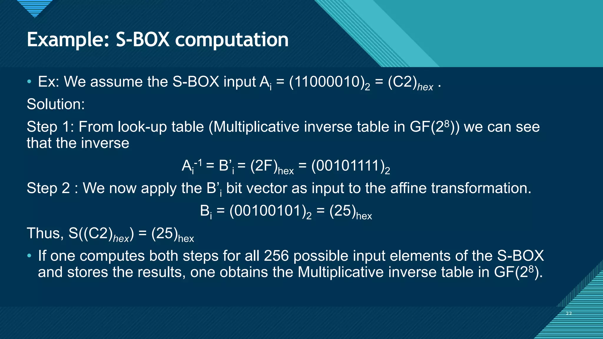 Click to edit Master title style
22
Example: S-BOX computation
22
• Ex: We assume the S-BOX input Ai = (11000010)2 = (C2)hex .
Solution:
Step 1: From look-up table (Multiplicative inverse table in GF(28)) we can see
that the inverse
Ai
-1 = B’i = (2F)hex = (00101111)2
Step 2 : We now apply the B’i bit vector as input to the affine transformation.
Bi = (00100101)2 = (25)hex
Thus, S((C2)hex) = (25)hex
• If one computes both steps for all 256 possible input elements of the S-BOX
and stores the results, one obtains the Multiplicative inverse table in GF(28).
 