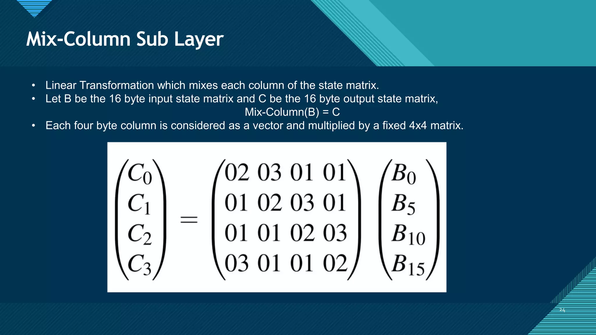 Click to edit Master title style
24
Mix-Column Sub Layer
24
• Linear Transformation which mixes each column of the state matrix.
• Let B be the 16 byte input state matrix and C be the 16 byte output state matrix,
Mix-Column(B) = C
• Each four byte column is considered as a vector and multiplied by a fixed 4x4 matrix.
 