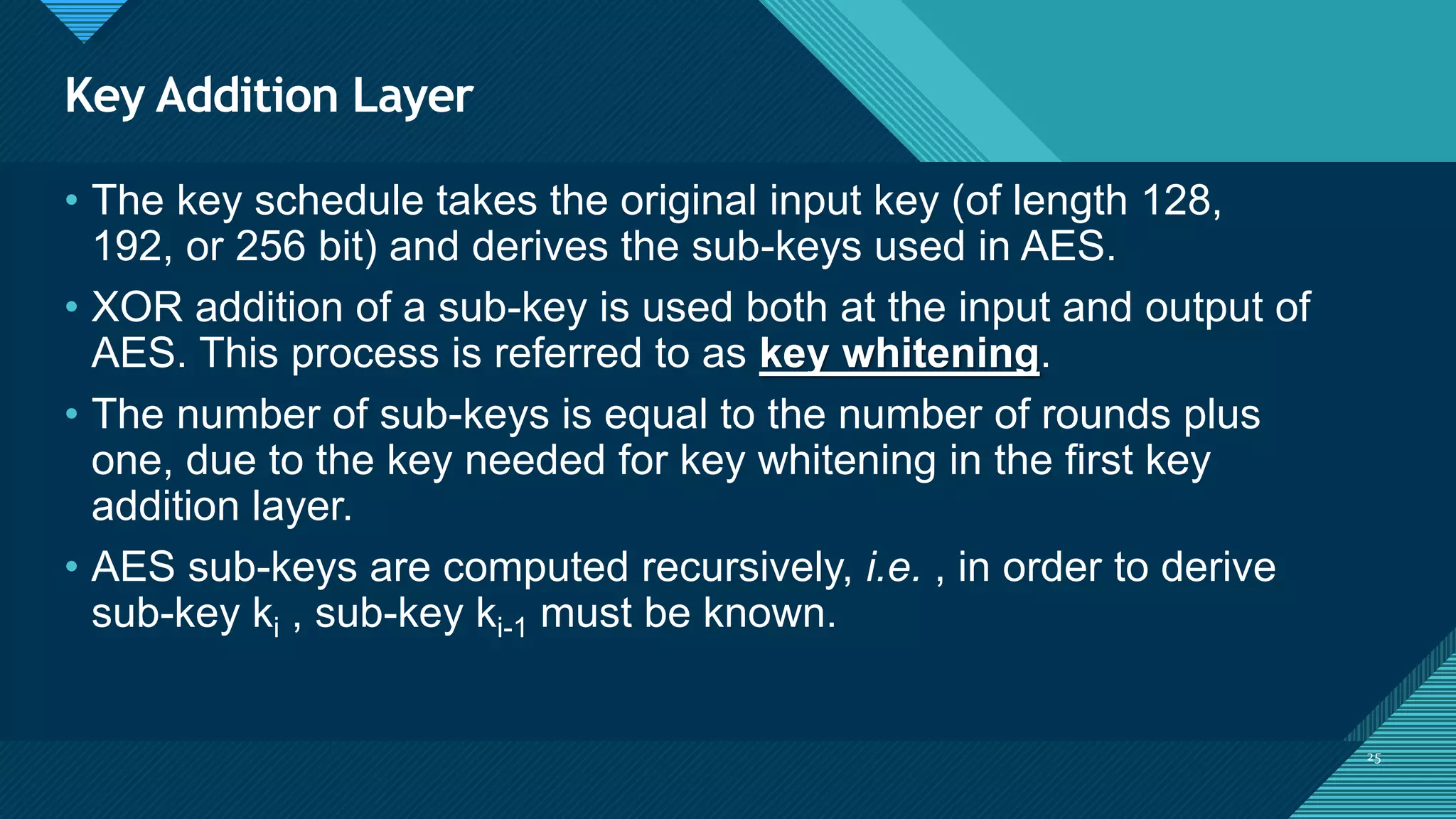 Click to edit Master title style
25
Key Addition Layer
25
• The key schedule takes the original input key (of length 128,
192, or 256 bit) and derives the sub-keys used in AES.
• XOR addition of a sub-key is used both at the input and output of
AES. This process is referred to as key whitening.
• The number of sub-keys is equal to the number of rounds plus
one, due to the key needed for key whitening in the first key
addition layer.
• AES sub-keys are computed recursively, i.e. , in order to derive
sub-key ki , sub-key ki-1 must be known.
 