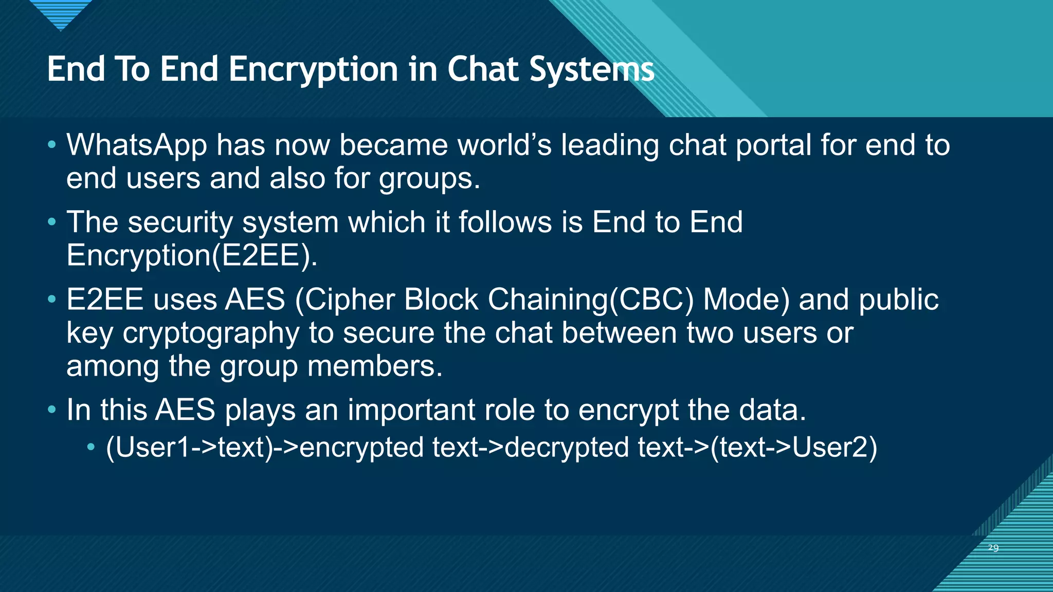 Click to edit Master title style
29
End To End Encryption in Chat Systems
29
• WhatsApp has now became world’s leading chat portal for end to
end users and also for groups.
• The security system which it follows is End to End
Encryption(E2EE).
• E2EE uses AES (Cipher Block Chaining(CBC) Mode) and public
key cryptography to secure the chat between two users or
among the group members.
• In this AES plays an important role to encrypt the data.
• (User1->text)->encrypted text->decrypted text->(text->User2)
 
