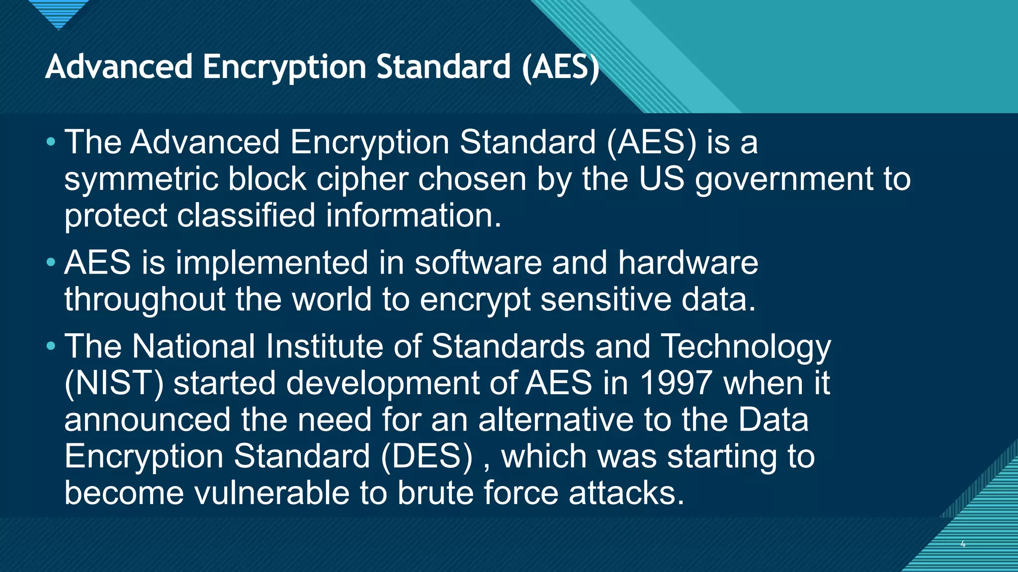 Click to edit Master title style
4
Advanced Encryption Standard (AES)
4
• The Advanced Encryption Standard (AES) is a
symmetric block cipher chosen by the US government to
protect classified information.
• AES is implemented in software and hardware
throughout the world to encrypt sensitive data.
• The National Institute of Standards and Technology
(NIST) started development of AES in 1997 when it
announced the need for an alternative to the Data
Encryption Standard (DES) , which was starting to
become vulnerable to brute force attacks.
 