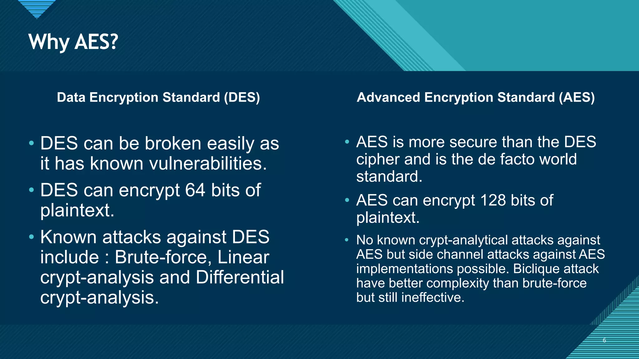 Click to edit Master title style
6
Why AES?
6
Data Encryption Standard (DES) Advanced Encryption Standard (AES)
• DES can be broken easily as
it has known vulnerabilities.
• DES can encrypt 64 bits of
plaintext.
• Known attacks against DES
include : Brute-force, Linear
crypt-analysis and Differential
crypt-analysis.
• AES is more secure than the DES
cipher and is the de facto world
standard.
• AES can encrypt 128 bits of
plaintext.
• No known crypt-analytical attacks against
AES but side channel attacks against AES
implementations possible. Biclique attack
have better complexity than brute-force
but still ineffective.
 