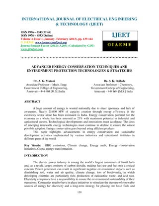 INTERNATIONAL JOURNAL OF ELECTRICAL ENGINEERING
 International Journal of Electrical Engineering and Technology (IJEET), ISSN 0976 –
 6545(Print), ISSN 0976 – 6553(Online) Volume 4, Issue 1, January- February (2013), © IAEME
                            & TECHNOLOGY (IJEET)
ISSN 0976 – 6545(Print)
ISSN 0976 – 6553(Online)
Volume 4, Issue 1, January- February (2013), pp. 139-144
                                                                             IJEET
© IAEME: www.iaeme.com/ijeet.asp
Journal Impact Factor (2012): 3.2031 (Calculated by GISI)                ©IAEME
www.jifactor.com




      ADVANCED ENERGY CONSERVATION TECHNIQUES AND
    ENVIRONMENT PROTECTION TECHNOLOGIES & STRATEGIES

        Dr. A. G. Matani                                            Dr. S. K. Doifode
   Associate Professor – Mech. Engg                         Associate Professor – Chemistry,
  Government College of Engineering,                       Government College of Engineering,
   Amravati – 444 604 [M.S.] India                           Amravati – 444 604 [M.S.] India


  ABSTRACT

          A huge amount of energy is wasted nationally due to sheer ignorance and lack of
  awareness. Nearly 25,000 MW of capacity creation through energy efficiency in the
  electricity sector alone has been estimated in India. Energy conservation potential for the
  economy as a whole has been assessed as 23% with maximum potential in industrial and
  agricultural sectors. Technological developments and innovations must accelerate. The costs
  of emerging renewable energy technologies must continue to decline to ensure the widest
  possible adoption. Energy conservation goes beyond using efficient products
          This paper highlights advancements in energy conservation and sustainable
  development activities implemented by various industries and educational institutes in
  different parts of the world

  Key Words: GHG emissions, Climate change, Energy audit, Energy conservation
  initiatives, Global energy transformation.

  INTRODUCTION

          The electric power industry is among the world’s largest consumers of fossil fuels
  and, as a result, largest emitters of carbon dioxide, making fuel use and fuel mix a critical
  concern. Power generation can result in significant negative environmental impacts such as
  diminishing soil, water and air quality; climate change; loss of biodiversity, in which
  developing countries are particularly rich; production of radioactive waste; and acid rain.
  Electricity companies have a responsibility to ensure the environmental sustainability of their
  operations. Companies need to have in place initiatives to stimulate the increase of renewable
  sources of energy for electricity and a long-term strategy for phasing out fossil fuels and

                                               139
 