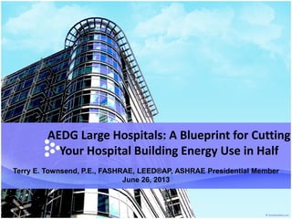 AEDG Large Hospitals: A Blueprint for Cutting
Your Hospital Building Energy Use in Half
Terry E. Townsend, P.E., FASHRAE, LEED®AP, ASHRAE Presidential Member
June 26, 2013
 