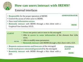 External interfaces
• Responsible for the proper operation of IREMS
• Control the access of other actor to IREMS.
• Have total information access.
• Remotely interact with IREMS through a thin client with a
Graphical User Interface (GUI).
• Owns one power unit or more in the microgrid.
• Able to access to some information of the element that (s)he
owns.
• Able to modify some parameters.
• Remotely interact with IREMS through a thin client with a GUI.
• Requests measurements and forecasts of the microgrid
• Limit total power consumed/generated by the microgrid.
• Remotely interact with IREMS through a thin client with a
GUI.
How can users interact with IREMS?
ADMINISTRATOR
CLIENT
EXTERNAL
AGENT
IREMS
IREMS
IREMS
 
