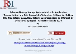 Advanced Energy Storage Systems Market by Application
(Transportation, and Grid Storage), by Technology (Lithium ion Battery,
PHS, NaS Battery, CAES, Flow Battery, Supercapacitors, and Others), by
End User & by Region - Global Forecast to 2020
By
MarketsandMarkets
Browse more reports on Energy Storage @
http://www.rnrmarketresearch.com/reports/energy-
power/energy/energy-storage .
© RnRMarketResearch.com ; sales@rnrmarketresearch.com ;
+1 888 391 5441
 