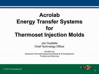 Acrolab
               Energy Transfer Systems
                         for
              Thermoset Injection Molds
                                           Joe Ouellette
                                     Chief Technology Officer
                                               Acrolab Ltd.
                           Advanced Thermal Engineering Research & Development
                                         Products and Services




1/31/2011 © Acrolab 2011
                                                                                 1
 