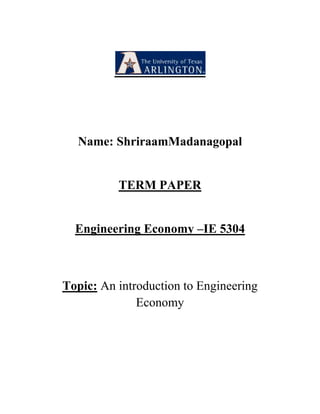 Name: Shriraam Madanagopal<br />TERM PAPER<br />Engineering Economy –IE 5304<br />Topic: An introduction to Engineering Economy<br />Engineering Economy –IE-5304<br />Introduction:<br />The world is rapidly shrinking. The revolution in communications, travel, transportation, the movement toward single unified market, as well as the huge flow of foreign capital and direct investments throughout the world are leading towards a global economy. In today’s global economy, Engineer-Managers certainly play a vital role and there is a huge demand for them all over the world. Engineers need to have an international dimension into economics to reflect the globalization of production and distribution in today’s competitive world.<br />Defining Economics:<br />Economics is the study of how people choose to use scarce or limited productive resources such as land, labor, and capital goods such as machinery, technical knowledge to produce various commodities and distribute them to various members of society for their consumption. This further leads to various aspects like human choice, human behavior, allocation of scarce resources and alternative use of resources. Human behavior relate to the behavior of people. Allocation of scarce resources arises because of limited supply compared to demand. The scarcity of resources calls for the optimal allocation of resources available.<br />Microeconomics VS Macroeconomics:<br />Microeconomics deals with the theory of the firm, and the behavior and problems of individuals and of micro-organizations.<br />The elements of microeconomics include Demand Concepts, Price Theory and Theories of Markets.<br />Micro Economics Provide Solutions for various Questions like :<br />,[object Object]