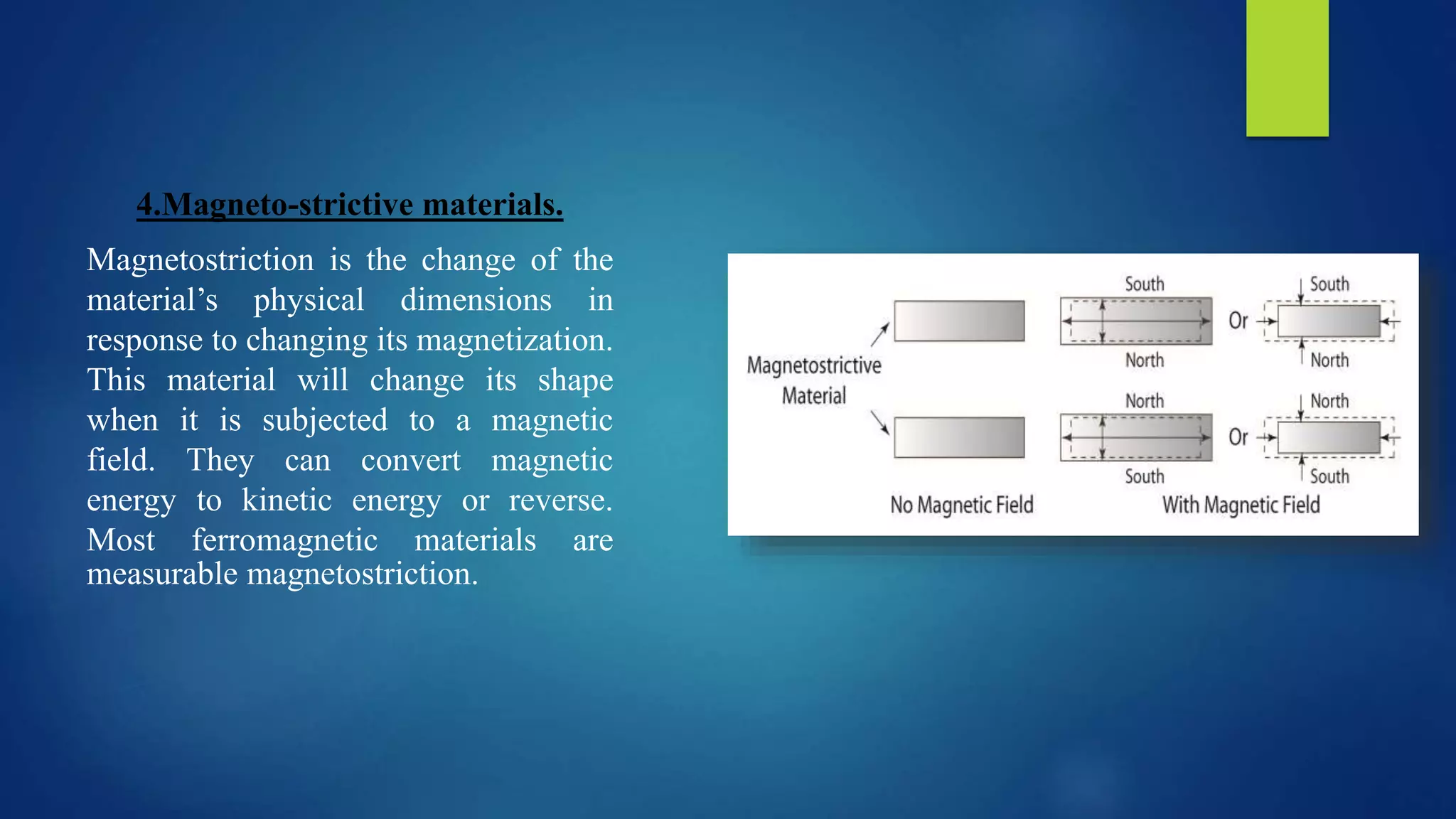 4.Magneto-strictive materials.
Magnetostriction is the change of the
material’s physical dimensions in
response to changing its magnetization.
This material will change its shape
when it is subjected to a magnetic
field. They can convert magnetic
energy to kinetic energy or reverse.
Most ferromagnetic materials are
measurable magnetostriction.
 