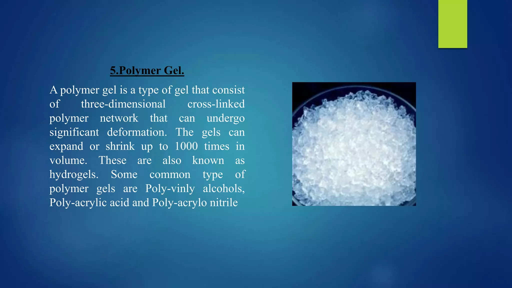 5.Polymer Gel.
A polymer gel is a type of gel that consist
of three-dimensional cross-linked
polymer network that can undergo
significant deformation. The gels can
expand or shrink up to 1000 times in
volume. These are also known as
hydrogels. Some common type of
polymer gels are Poly-vinly alcohols,
Poly-acrylic acid and Poly-acrylo nitrile
 