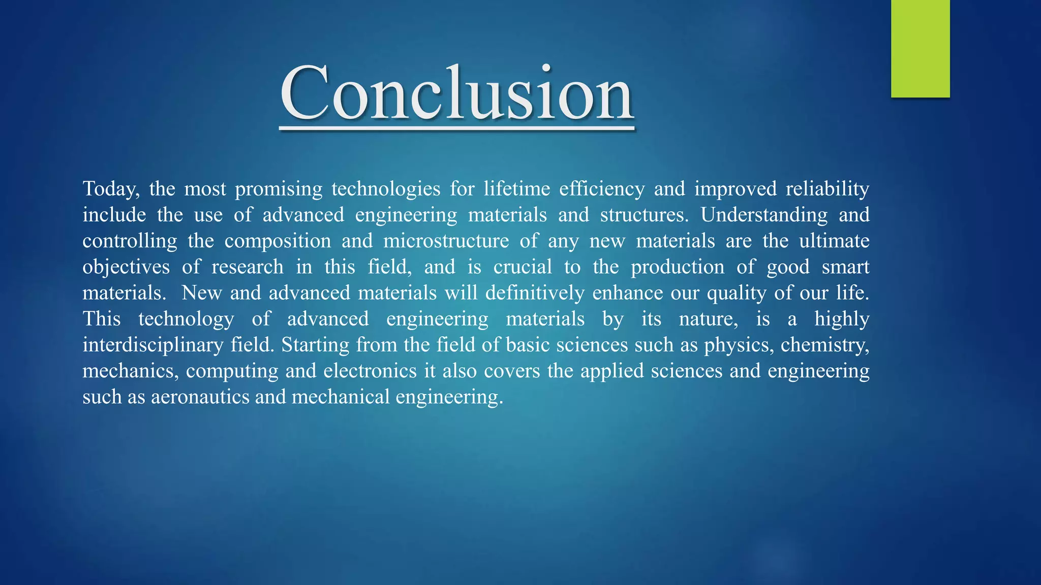 Conclusion
Today, the most promising technologies for lifetime efficiency and improved reliability
include the use of advanced engineering materials and structures. Understanding and
controlling the composition and microstructure of any new materials are the ultimate
objectives of research in this field, and is crucial to the production of good smart
materials. New and advanced materials will definitively enhance our quality of our life.
This technology of advanced engineering materials by its nature, is a highly
interdisciplinary field. Starting from the field of basic sciences such as physics, chemistry,
mechanics, computing and electronics it also covers the applied sciences and engineering
such as aeronautics and mechanical engineering.
 