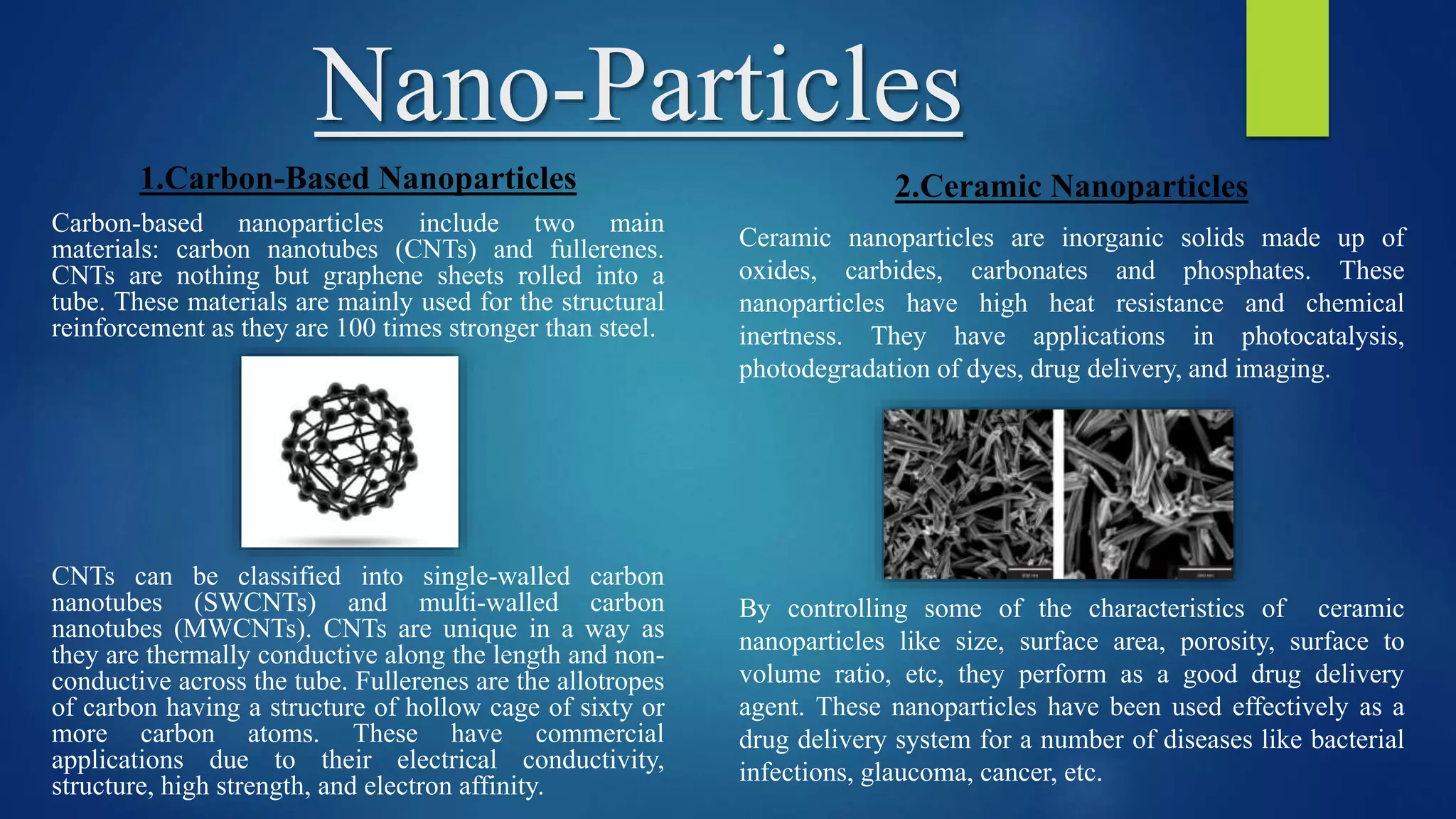 Nano-Particles
1.Carbon-Based Nanoparticles
Carbon-based nanoparticles include two main
materials: carbon nanotubes (CNTs) and fullerenes.
CNTs are nothing but graphene sheets rolled into a
tube. These materials are mainly used for the structural
reinforcement as they are 100 times stronger than steel.
CNTs can be classified into single-walled carbon
nanotubes (SWCNTs) and multi-walled carbon
nanotubes (MWCNTs). CNTs are unique in a way as
they are thermally conductive along the length and non-
conductive across the tube. Fullerenes are the allotropes
of carbon having a structure of hollow cage of sixty or
more carbon atoms. These have commercial
applications due to their electrical conductivity,
structure, high strength, and electron affinity.
2.Ceramic Nanoparticles
Ceramic nanoparticles are inorganic solids made up of
oxides, carbides, carbonates and phosphates. These
nanoparticles have high heat resistance and chemical
inertness. They have applications in photocatalysis,
photodegradation of dyes, drug delivery, and imaging.
By controlling some of the characteristics of ceramic
nanoparticles like size, surface area, porosity, surface to
volume ratio, etc, they perform as a good drug delivery
agent. These nanoparticles have been used effectively as a
drug delivery system for a number of diseases like bacterial
infections, glaucoma, cancer, etc.
 