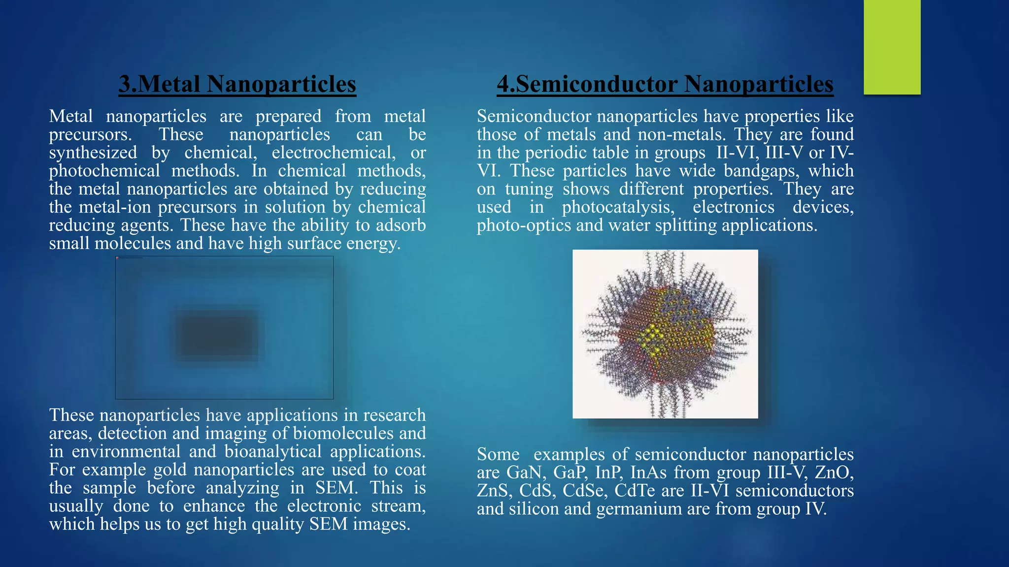 3.Metal Nanoparticles
Metal nanoparticles are prepared from metal
precursors. These nanoparticles can be
synthesized by chemical, electrochemical, or
photochemical methods. In chemical methods,
the metal nanoparticles are obtained by reducing
the metal-ion precursors in solution by chemical
reducing agents. These have the ability to adsorb
small molecules and have high surface energy.
These nanoparticles have applications in research
areas, detection and imaging of biomolecules and
in environmental and bioanalytical applications.
For example gold nanoparticles are used to coat
the sample before analyzing in SEM. This is
usually done to enhance the electronic stream,
which helps us to get high quality SEM images.
4.Semiconductor Nanoparticles
Semiconductor nanoparticles have properties like
those of metals and non-metals. They are found
in the periodic table in groups II-VI, III-V or IV-
VI. These particles have wide bandgaps, which
on tuning shows different properties. They are
used in photocatalysis, electronics devices,
photo-optics and water splitting applications.
Some examples of semiconductor nanoparticles
are GaN, GaP, InP, InAs from group III-V, ZnO,
ZnS, CdS, CdSe, CdTe are II-VI semiconductors
and silicon and germanium are from group IV.
 