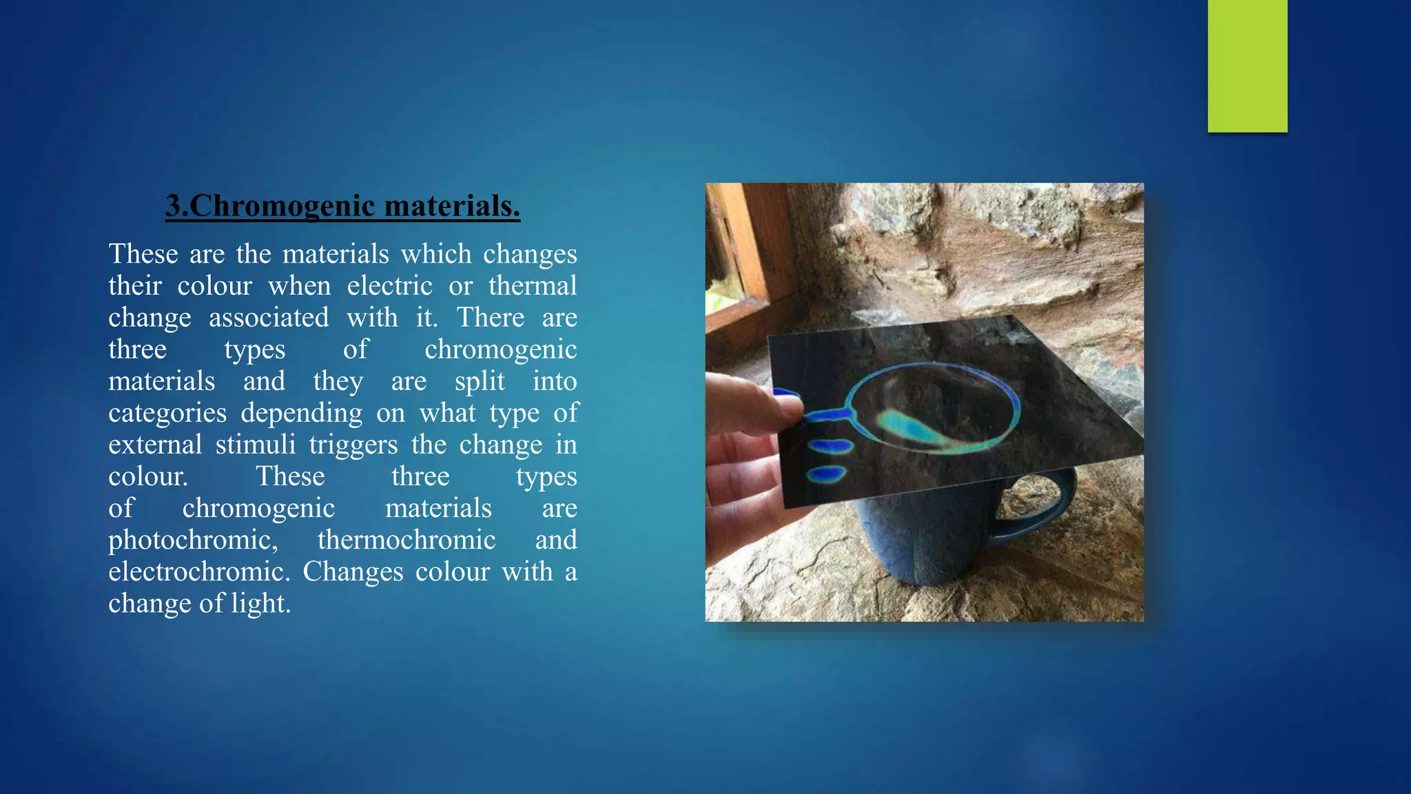 3.Chromogenic materials.
These are the materials which changes
their colour when electric or thermal
change associated with it. There are
three types of chromogenic
materials and they are split into
categories depending on what type of
external stimuli triggers the change in
colour. These three types
of chromogenic materials are
photochromic, thermochromic and
electrochromic. Changes colour with a
change of light.
 