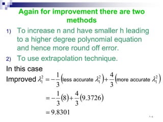 Again for improvement there are two
methods
1) To increase n and have smaller h leading
to a higher degree polynomial equation
and hence more round off error.
2) To use extrapolation technique.
In this case
Improved ( ) ( )
( ) ( )
8301
.
9
3726
.
9
3
4
8
3
1
3
4
3
1 2
1
2
1
2
1
=
+
−
=
+
−
= λ
λ
λ accurate
more
accurate
less
١٠٤
 