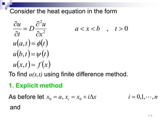 Consider the heat equation in the form
( ) ( )
( ) ( )
( ) ( )
x
f
t
x
u
t
t
b
u
t
t
a
u
t
b
x
a
x
u
D
t
u
=
=
=
>
<
<
∂
∂
=
∂
∂
,
,
,
0
,
2
2
ψ
φ
To find u(x,t) using finite difference method.
1. Explicit method
As before let n
i
x
i
x
x
a
x i ,
,
1
,
0
, 0
0 
=
∆
+
=
=
and
١٠٦
 