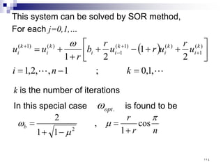 This system can be solved by SOR method,
For each j=0,1,…
( )

 ,
1
,
0
;
1
,
,
2
,
1
2
1
2
1
)
(
1
)
(
)
1
(
1
)
(
)
1
(
=
−
=






+
+
−
+
+
+
= +
+
−
+
k
n
i
u
r
u
r
u
r
b
r
u
u k
i
k
i
k
i
i
k
i
k
i
ω
k is the number of iterations
In this special case is found to be
.
opt
ω
n
r
r
b
π
µ
µ
ω cos
1
,
1
1
2
2 +
=
−
+
=
١١٤
 