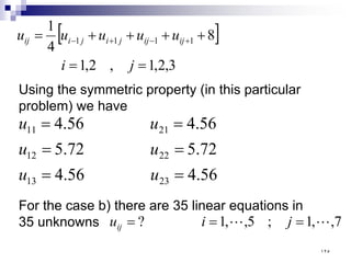 [ ]
3
,
2
,
1
,
2
,
1
8
4
1
1
1
1
1
=
=
+
+
+
+
= +
−
+
−
j
i
u
u
u
u
u ij
ij
j
i
j
i
ij
Using the symmetric property (in this particular
problem) we have
56
.
4
56
.
4
72
.
5
72
.
5
56
.
4
56
.
4
23
13
22
12
21
11
=
=
=
=
=
=
u
u
u
u
u
u
For the case b) there are 35 linear equations in
35 unknowns 7
,
,
1
;
5
,
,
1
? 
 =
=
= j
i
uij
١٢٥
 