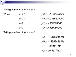 Taking number of terms n=6
When h=0.1 y(0.1)=.8107845000
h=0.5 y(0.5)=.3265625000
h=1 y(1)=.4500000000
h=2 y(2)=3.400000000
Taking number of terms n=7
y(0.1)= .8107846111
y(0.5)= .3282986111
y(1)= .5611111111
y(2)= 10.51111111
١٩
 