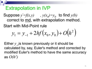 Extrapolation in IVP
Suppose y'=f(x,y) , y(x0)=y0 to find y(b)
correct to md, with extrapolation method.
Start with Mid-Point rule
( ) ( )
2
0
0
1
1 ,
2 h
O
y
x
hf
y
y +
+
= −
Either y-1is known previously or it should be
calculated by, say, Euler's method and corrected by
modified Euler's method to have the same accuracy
as O(h2)
٥٠
 