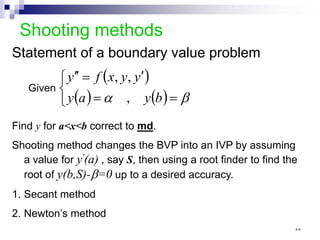 Shooting methods
Statement of a boundary value problem
( )
( ) ( )



=
=
′
=
′
′
β
α b
y
a
y
y
y
x
f
y
,
,
,
Given
Find y for a<x<b correct to md.
Shooting method changes the BVP into an IVP by assuming
a value for y'(a) , say S, then using a root finder to find the
root of y(b,S)-β=0 up to a desired accuracy.
1. Secant method
2. Newton’s method
٥٥
 