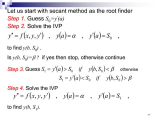 Let us start with secant method as the root finder
Step 1. Guess S0=y'(a)
Step 2. Solve the IVP
( ) ( ) ( ) ,
,
,
,
, 0
S
a
y
a
y
y
y
x
f
y =
′
=
′
=
′
′ α
to find y(b, S0) .
Is y(b, S0)=β ? if yes then stop, otherwise continue
( ) ( )
( ) ( ) β
β
>
<
′
=
<
>
′
=
0
0
1
0
0
1
,
,
S
b
y
if
S
a
y
S
S
b
y
if
S
a
y
S otherwise
Guess
Step 4. Solve the IVP
( ) ( ) ( ) ,
,
,
,
, 1
S
a
y
a
y
y
y
x
f
y =
′
=
′
=
′
′ α
to find y(b, S1).
Step 3.
٥٦
 