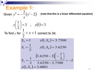 Example 1:
Given ( )
( ) 3
1
,
3
2
1
2
2
=
=






−
′
−
=
′
′
y
y
y
x
y [note that this is a linear differential equation]
To find y for 1
2
1
<
< x correct to 3d.
( )
( )
[ ]
( ) 0001
.
3
,
1
2
7500
.
3
6250
.
3
2
1
3
6250
.
3
2
1
6250
.
3
,
1
2
1
7500
.
3
,
1
1
2
2
0
1
0
0
=
−
=
−






−
−
−
=
=
=
=
=
S
y
S
S
y
S
S
y
S
٥٨
 