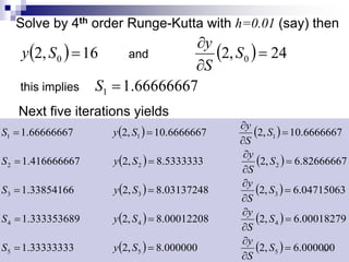 Solve by 4th order Runge-Kutta with h=0.01 (say) then
( ) ( )
66666667
.
1
24
,
2
16
,
2
1
0
0
=
=
∂
∂
=
S
S
S
y
S
y
implies
this
and
Next five iterations yields
( ) ( )
( ) ( )
( ) ( )
( ) ( )
( ) ( ) 000000
.
6
,
2
000000
.
8
,
2
33333333
.
1
00018279
.
6
,
2
00012208
.
8
,
2
333353689
.
1
04715063
.
6
,
2
03137248
.
8
,
2
33854166
.
1
82666667
.
6
,
2
5333333
.
8
,
2
416666667
.
1
6666667
.
10
,
2
6666667
.
10
,
2
66666667
.
1
5
5
5
4
4
4
3
3
3
2
2
2
1
1
1
=
∂
∂
=
=
=
∂
∂
=
=
=
∂
∂
=
=
=
∂
∂
=
=
=
∂
∂
=
=
S
S
y
S
y
S
S
S
y
S
y
S
S
S
y
S
y
S
S
S
y
S
y
S
S
S
y
S
y
S
٦٧
 