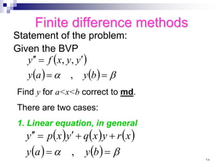 Finite difference methods
Statement of the problem:
Given the BVP
( )
( ) ( ) β
α =
=
′
=
′
′
b
y
a
y
y
y
x
f
y
,
,
,
Find y for a<x<b correct to md.
There are two cases:
1. Linear equation, in general
( ) ( ) ( )
( ) ( ) β
α =
=
+
+
′
=
′
′
b
y
a
y
x
r
y
x
q
y
x
p
y
,
٦٨
 