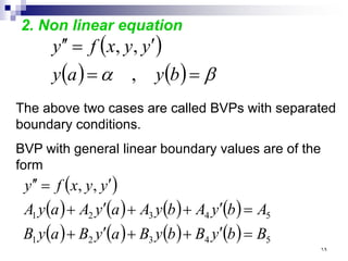 2. Non linear equation
( )
( ) ( ) β
α =
=
′
=
′
′
b
y
a
y
y
y
x
f
y
,
,
,
The above two cases are called BVPs with separated
boundary conditions.
BVP with general linear boundary values are of the
form
( )
( ) ( ) ( ) ( )
( ) ( ) ( ) ( ) 5
4
3
2
1
5
4
3
2
1
,
,
B
b
y
B
b
y
B
a
y
B
a
y
B
A
b
y
A
b
y
A
a
y
A
a
y
A
y
y
x
f
y
=
′
+
+
′
+
=
′
+
+
′
+
′
=
′
′
٦٩
 