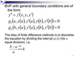 BVP with general boundary conditions are of
the form
( )
( ) ( ) ( ) ( )
( )
( ) ( ) ( ) ( )
( ) 0
,
,
,
,
0
,
,
,
,
,
,
2
1
=
′
′
=
′
′
′
=
′
′
b
y
b
y
a
y
a
y
b
g
b
y
b
y
a
y
a
y
a
g
y
y
x
f
y
The idea of finite difference methods is to discretise
the equation by dividing the interval [a,b] into n
equal divisions, i.e.
h
n
a
b say
==
−
٧٠
 