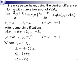 In linear case we have, using the central difference
forms with truncation error of O(h2),
( ) ( ) ( )
1
,
,
1
,
2
2
0
1
1
2
1
1
−
=
=
=
+
+
−
=
+
− −
+
−
+
n
i
y
y
x
r
y
x
q
h
y
y
x
p
h
y
y
y
n
i
i
i
i
i
i
i
i
i

β
α
After some simplifications
1
,
,
1
,
0
1
1
−
=
=
=
=
+
+ +
−
n
i
y
y
D
y
C
y
B
y
A
n
i
i
i
i
i
i
i

β
α
Where
i
i
i
i
i
i
i
i
r
h
D
hp
C
q
h
B
hp
A
2
2
2
2
2
4
2
=
+
=
−
−
=
−
=
٧٨
 