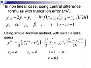 In non linear case, using central difference
formulas with truncation error O(h2)
( )
( )
1
,
,
1
,
,
2
/
,
,
2
0
1
1
2
1
1
−
=
=
=
−
=
+
− −
+
−
+
n
i
y
y
h
y
y
y
x
f
h
y
y
y
n
i
i
i
i
i
i
i

β
α
Using simple iteration method, with suitable initial
guess
( )


,
1
,
0
1
,
,
1
,
2
,
,
2
2
1
0
)
1
(
1
)
(
1
)
(
2
)
(
1
)
1
(
1
1
=
−
=
=
=







 −
−
+
=
+
−
+
+
+
−
+
k
n
i
y
y
h
y
y
y
x
f
h
y
y
y
n
k
i
k
i
k
i
i
k
i
k
i
k
i
β
α
٨٢
 