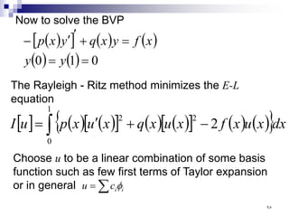 Now to solve the BVP
( )
[ ] ( ) ( )
( ) ( ) 0
1
0 =
=
=
+
′
′
−
y
y
x
f
y
x
q
y
x
p
The Rayleigh - Ritz method minimizes the E-L
equation
[ ] ( ) ( )
[ ] ( ) ( )
[ ] ( ) ( )
{ }
∫ −
+
′
=
1
0
2
2
2 dx
x
u
x
f
x
u
x
q
x
u
x
p
u
I
Choose u to be a linear combination of some basis
function such as few first terms of Taylor expansion
or in general ∑
= i
i
c
u φ
٩٥
 