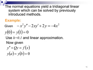 The normal equations yield a tridiagonal linear
system which can be solved by previously
introduced methods.
Example:
( ) ( ) 0
1
0
4
2
2 2
2
=
=
−
=
+
′
−
′
′
−
y
y
x
y
y
x
y
x
Given
Use h=0.1 and linear approximation.
Now given
( )
( ) ( ) 0
=
=
=
+
′
′
b
y
a
y
x
f
Qy
y
٩٨
 