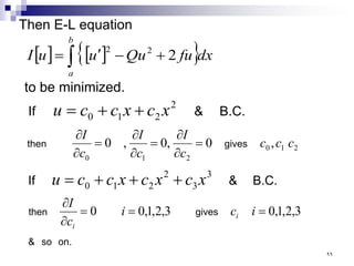 Then E-L equation
[ ] [ ]
{ }
∫ +
−
′
=
b
a
dx
fu
Qu
u
u
I 2
2
2
to be minimized.
B.C.
&
If
2
2
1
0 x
c
x
c
c
u +
+
=
2
1
0
2
1
0
,
0
,
0
,
0 c
c
c
c
I
c
I
c
I
gives
then =
∂
∂
=
∂
∂
=
∂
∂
B.C.
&
If
3
3
2
2
1
0 x
c
x
c
x
c
c
u +
+
+
=
on.
so
&
gives
then 3
,
2
,
1
,
0
3
,
2
,
1
,
0
0 =
=
=
∂
∂
i
c
i
c
I
i
i
٩٩
 