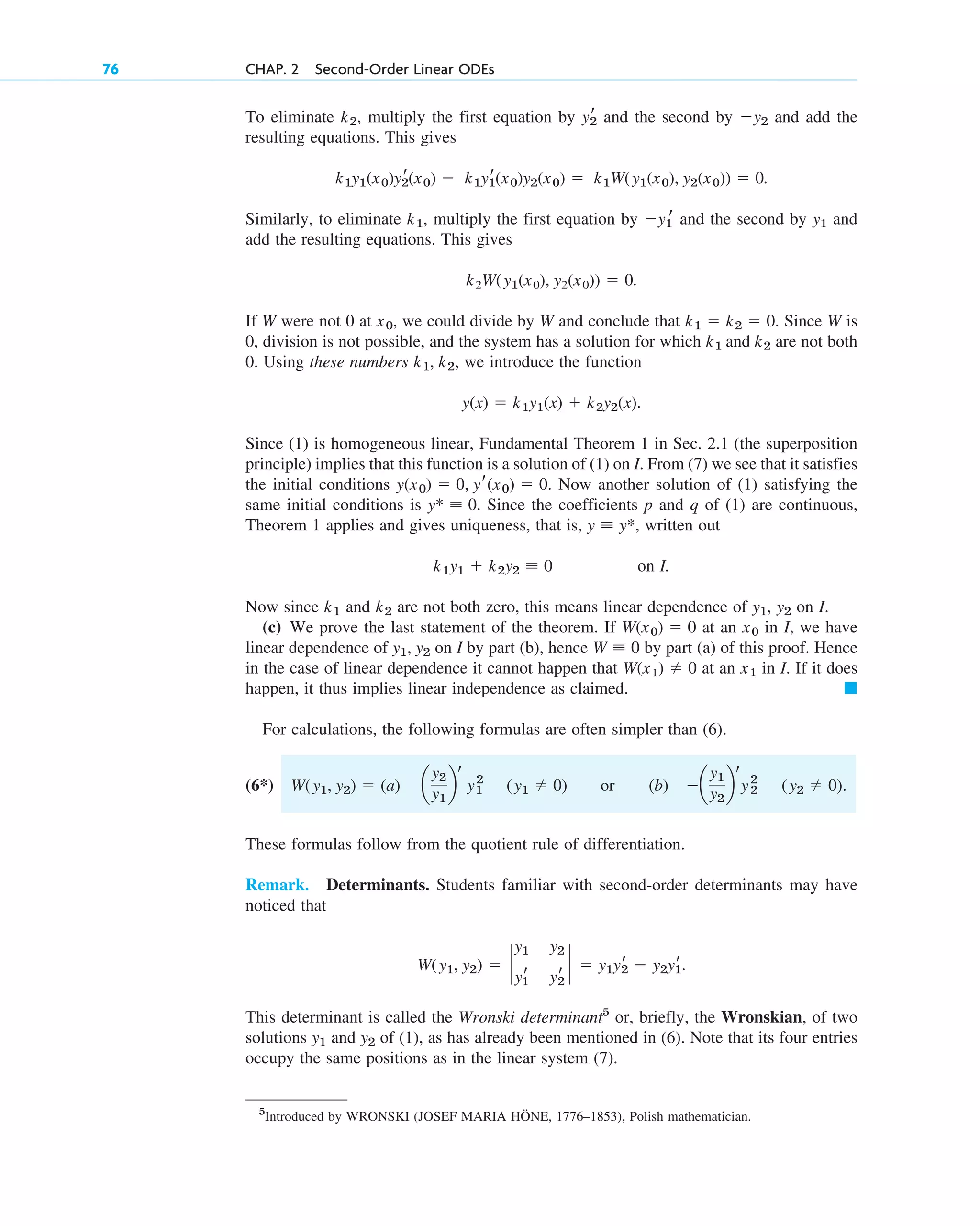 To eliminate , multiply the first equation by and the second by and add the
resulting equations. This gives
.
Similarly, to eliminate , multiply the first equation by and the second by and
add the resulting equations. This gives
.
If W were not 0 at , we could divide by W and conclude that . Since W is
0, division is not possible, and the system has a solution for which are not both
0. Using these numbers , we introduce the function
.
Since (1) is homogeneous linear, Fundamental Theorem 1 in Sec. 2.1 (the superposition
principle) implies that this function is a solution of (1) on I. From (7) we see that it satisfies
the initial conditions . Now another solution of (1) satisfying the
same initial conditions is . Since the coefficients p and q of (1) are continuous,
Theorem 1 applies and gives uniqueness, that is, , written out
on I.
Now since and are not both zero, this means linear dependence of , on I.
(c) We prove the last statement of the theorem. If at an in I, we have
linear dependence of on I by part (b), hence by part (a) of this proof. Hence
in the case of linear dependence it cannot happen that at an in I. If it does
happen, it thus implies linear independence as claimed.
For calculations, the following formulas are often simpler than (6).
(6*) or (b)
These formulas follow from the quotient rule of differentiation.
Remark. Determinants. Students familiar with second-order determinants may have
noticed that
.
This determinant is called the Wronski determinant5
or, briefly, the Wronskian, of two
solutions and of (1), as has already been mentioned in (6). Note that its four entries
occupy the same positions as in the linear system (7).
y2
y1
W(y1, y2)  `
y1 y2
yr
1 yr
2
`  y1yr
2  y2yr
1
a
y1
y2
b
r
y2
2 (y2  0).
W(y1, y2)  (a) a
y2
y1
b
r
y2
1 (y1  0)
䊏
x1
W(x1)  0
W ⬅ 0
y1, y2
x0
W(x0)  0
y2
y1
k2
k1
k1y1  k2y2 ⬅ 0
y ⬅ y*
y* ⬅ 0
y(x0)  0, yr(x0)  0
y(x)  k1y1(x)  k2y2(x)
k1, k2
k1 and k2
k1  k2  0
x0
k2W(y1(x0), y2(x0))  0
y1
y1
r
k1
k1y1(x0)y2
r(x0)  k1y1
r(x0)y2(x0)  k1W(y1(x0), y2(x0))  0
y2
yr
2
k2
76 CHAP. 2 Second-Order Linear ODEs
5
Introduced by WRONSKI (JOSEF MARIA HÖNE, 1776–1853), Polish mathematician.
c02.qxd 10/27/10 6:06 PM Page 76
 