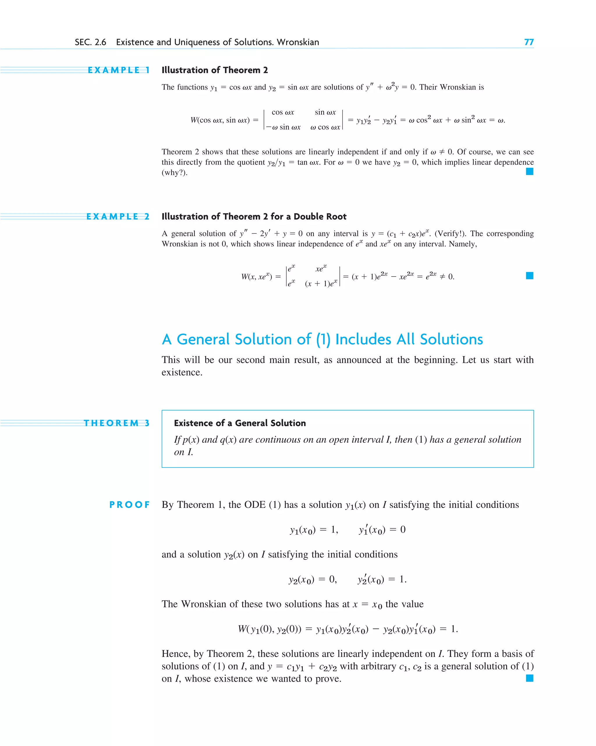 E X A M P L E 1 Illustration of Theorem 2
The functions and are solutions of . Their Wronskian is
.
Theorem 2 shows that these solutions are linearly independent if and only if . Of course, we can see
this directly from the quotient . For we have , which implies linear dependence
(why?).
E X A M P L E 2 Illustration of Theorem 2 for a Double Root
A general solution of on any interval is . (Verify!). The corresponding
Wronskian is not 0, which shows linear independence of and on any interval. Namely,
.
A General Solution of (1) Includes All Solutions
This will be our second main result, as announced at the beginning. Let us start with
existence.
T H E O R E M 3 Existence of a General Solution
If p(x) and q(x) are continuous on an open interval I, then (1) has a general solution
on I.
P R O O F By Theorem 1, the ODE (1) has a solution on I satisfying the initial conditions
and a solution on I satisfying the initial conditions
The Wronskian of these two solutions has at the value
Hence, by Theorem 2, these solutions are linearly independent on I. They form a basis of
solutions of (1) on I, and with arbitrary is a general solution of (1)
on I, whose existence we wanted to prove. 䊏
c1, c2
y  c1y1  c2˛
y2
W(y1(0), y2(0))  y1(x0)y2
r(x0)  y2(x0)y1
r(x0)  1.
x  x0
y2
r(x0)  1.
y2(x0)  0,
y2(x)
y1
r(x0)  0
y1(x0)  1,
y1(x)
䊏
W(x, xex
)  `
ex
xex
ex
(x  1)ex
`  (x  1)e2x
 xe2x
 e2x
 0
xex
ex
y  (c1  c2x)ex
ys  2yr  y  0
䊏
y2  0
v  0
y2y1  tan vx
v  0
W(cos vx, sin vx)  `
cos vx sin vx
v sin vx v cos vx
`  y1y2
r  y2y1
r  v cos2
vx  v sin2
vx  v
ys  v2
y  0
y2  sin vx
y1  cos vx
SEC. 2.6 Existence and Uniqueness of Solutions. Wronskian 77
c02.qxd 10/27/10 6:06 PM Page 77
 