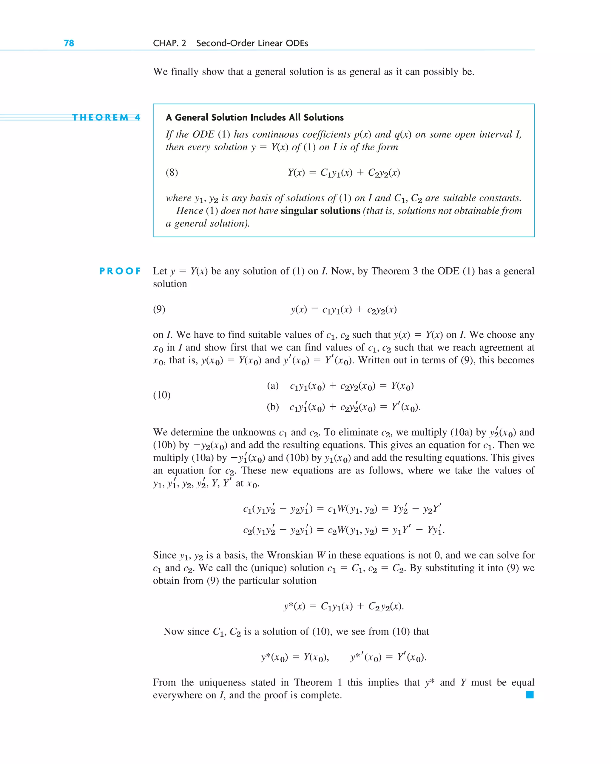 We finally show that a general solution is as general as it can possibly be.
T H E O R E M 4 A General Solution Includes All Solutions
If the ODE (1) has continuous coefficients p(x) and q(x) on some open interval I,
then every solution of (1) on I is of the form
(8)
where is any basis of solutions of (1) on I and are suitable constants.
Hence (1) does not have singular solutions (that is, solutions not obtainable from
a general solution).
P R O O F Let be any solution of (1) on I. Now, by Theorem 3 the ODE (1) has a general
solution
(9)
on I. We have to find suitable values of such that on I. We choose any
in I and show first that we can find values of such that we reach agreement at
that is, and . Written out in terms of (9), this becomes
(10)
(a)
(b)
We determine the unknowns and . To eliminate we multiply (10a) by and
(10b) by and add the resulting equations. This gives an equation for Then we
multiply (10a) by and (10b) by and add the resulting equations. This gives
an equation for These new equations are as follows, where we take the values of
at
Since is a basis, the Wronskian W in these equations is not 0, and we can solve for
and We call the (unique) solution By substituting it into (9) we
obtain from (9) the particular solution
Now since is a solution of (10), we see from (10) that
From the uniqueness stated in Theorem 1 this implies that y* and Y must be equal
everywhere on I, and the proof is complete. 䊏
y*r(x0)  Yr(x0).
y*(x0)  Y(x0),
C1, C2
y*(x)  C1y1(x)  C2y2(x).
c1  C1, c2  C2.
c2.
c1
y1, y2
c2(y1y2
r  y2y1
r)  c2W(y1, y2)  y1Yr  Yy1
r.
c1(y1y2
r  y2y1
r)  c1W(y1, y2)  Yy2
r  y2Yr
x0.
y1, y1
r, y2, y2
r, Y, Yr
c2.
y1(x0)
y1
r(x0)
c1.
y2(x0)
y2
r(x0)
c2,
c2
c1
c1y1
r(x0)  c2y2
r(x0)  Yr(x0).
c1y1(x0)  c2y2(x0)  Y(x0)
yr(x0)  Yr(x0)
y(x0)  Y(x0)
x0,
c1, c2
x0
y(x)  Y(x)
c1, c2
y(x)  c1y1(x)  c2y2(x)
y  Y(x)
C1, C2
y1, y2
Y(x)  C1y1(x)  C2y2(x)
y  Y(x)
78 CHAP. 2 Second-Order Linear ODEs
c02.qxd 10/27/10 6:06 PM Page 78
 